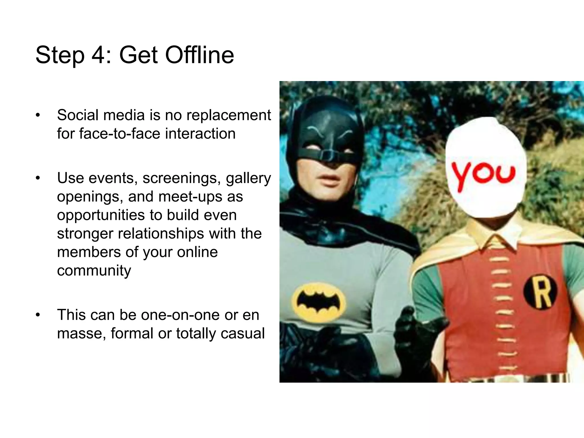 Step 4: Get OfflineSocial media is no replacement for face-to-face interactionUse events, screenings, gallery openings, and meet-ups as opportunities to build even stronger relationships with the members of your online communityThis can be one-on-one or en masse, formal or totally casual
