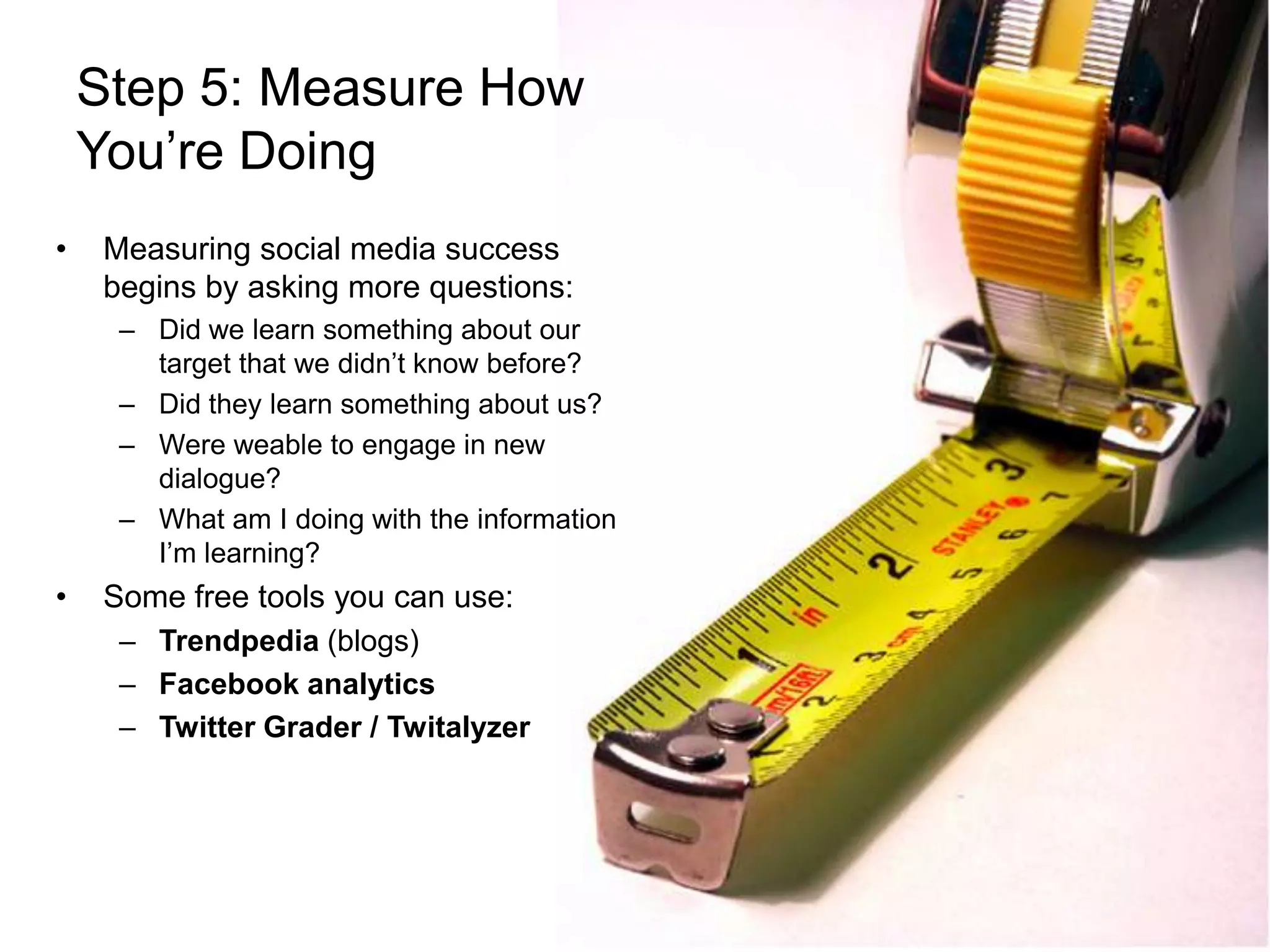 Step 5: Measure How You’re DoingMeasuring social media success begins by asking more questions:Did we learn something about our target that we didn’t know before?Did they learn something about us?Were weable to engage in new dialogue?What am I doing with the information I’m learning?Some free tools you can use:Trendpedia (blogs)Facebook analyticsTwitter Grader / Twitalyzer