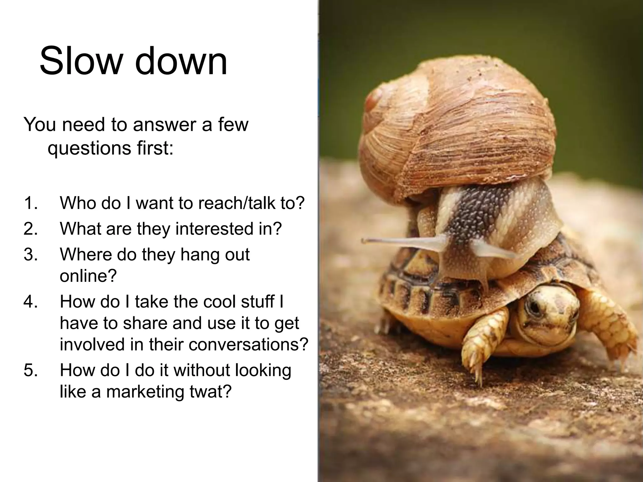 Slow downYou need to answer a few questions first:Who do I want to reach/talk to?What are they interested in?Where do they hang out online?How do I take the cool stuff I have to share and use it to get involved in their conversations?How do I do it without looking like a marketing twat?