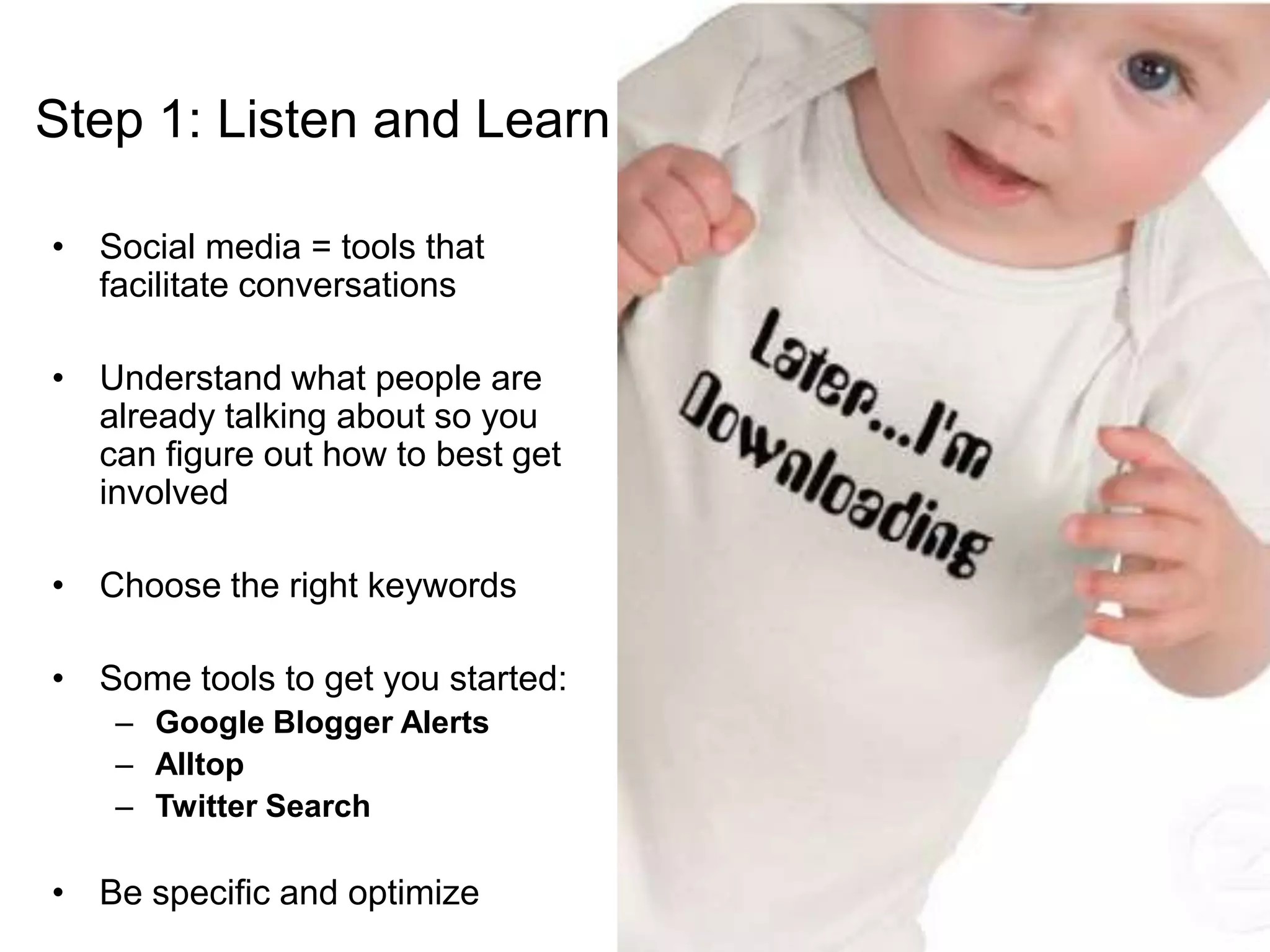 Step 1: Listen and LearnSocial media = tools that facilitate conversationsUnderstand what people are already talking about so you can figure out how to best get involvedChoose the right keywordsSome tools to get you started:Google Blogger AlertsAlltopTwitter SearchBe specific and optimize