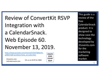 This guide is a
review of the
free
CalendarSnack
product. It is
designed to
show case the
technology
developed by
31events.com
for the
marketing
software
market.
Review of ConvertKit RSVP
Integration with
a CalendarSnack.
Web Episode 60.
November 13, 2019.
https://www.youtube.com/channel/UCbl3TjMjUofr-
wKBDL7pM-w/videos?view_as=subscriber
31events.com
calendarsnack.com
CREATE
SEND
COUNT
RSVP
1.
Hit us on Drift for QNA
 