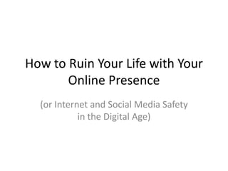 How to Ruin Your Life with Your
Online Presence
(or Internet and Social Media Safety
in the Digital Age)
 