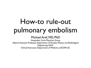 How-to rule-out
 pulmonary embolism
                     Michael Aref, MD, PhD
                      Hospitalist, Carle Physician Group
Adjunct Assistant Professor, Department of Nuclear, Plasma, and Radiological
                              Engineering, UIUC
         Clinical Instructor, Department of Medicine, UICOM-UC
 