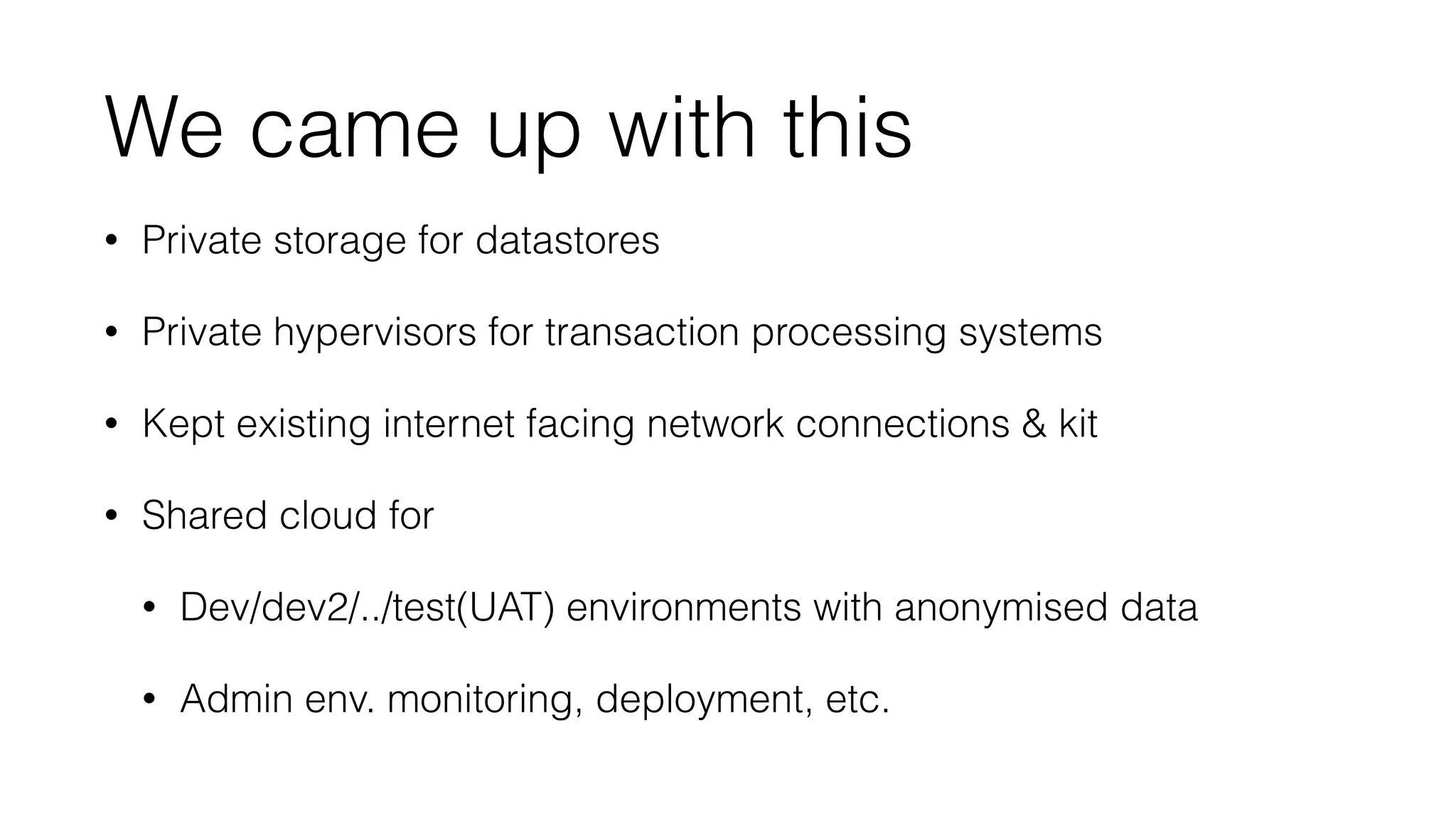 We came up with this 
• Private storage for datastores 
• Private hypervisors for transaction processing systems 
• Kept existing internet facing network connections  kit 
• Shared cloud for 
• Dev/dev2/../test(UAT) environments with anonymised data 
• Admin env. monitoring, deployment, etc. 
 