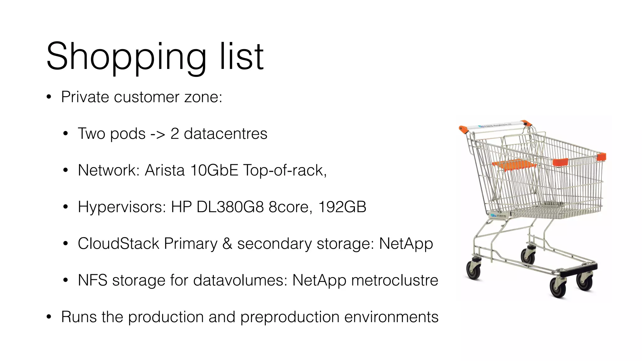 Shopping list 
• Private customer zone: 
• Two pods - 2 datacentres 
• Network: Arista 10GbE Top-of-rack, 
• Hypervisors: HP DL380G8 8core, 192GB 
• CloudStack Primary  secondary storage: NetApp 
• NFS storage for datavolumes: NetApp metroclustre 
• Runs the production and preproduction environments 
 
