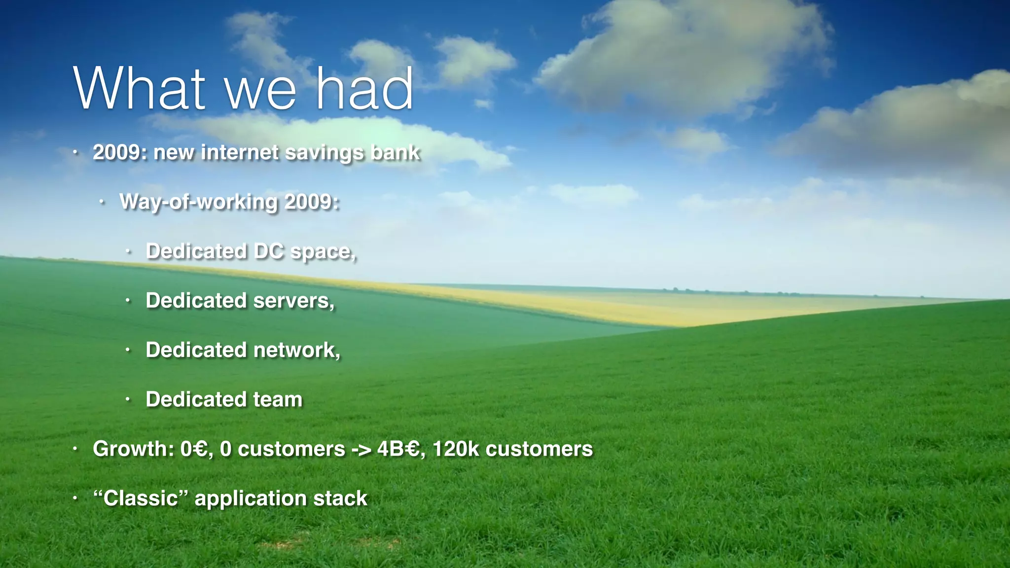 What we had 
• 2009: new internet savings bank! 
• Way-of-working 2009: ! 
• Dedicated DC space, ! 
• Dedicated servers, ! 
• Dedicated network, ! 
• Dedicated team! 
• Growth: 0€, 0 customers -> 4B€, 120k customers! 
• “Classic” application stack 
 