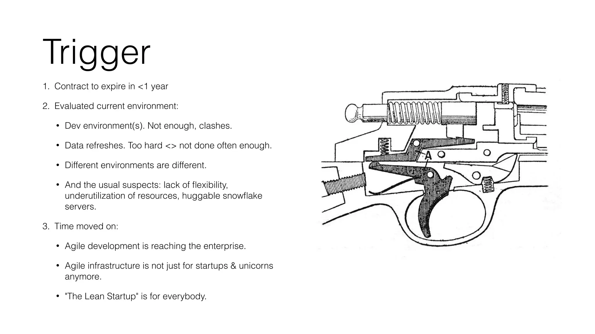Trigger 
1. Contract to expire in <1 year 
2. Evaluated current environment: 
• Dev environment(s). Not enough, clashes. 
• Data refreshes. Too hard <> not done often enough. 
• Different environments are different. 
• And the usual suspects: lack of flexibility, 
underutilization of resources, huggable snowflake 
servers. 
3. Time moved on: 
• Agile development is reaching the enterprise. 
• Agile infrastructure is not just for startups & unicorns 
anymore. 
• "The Lean Startup" is for everybody. 
 