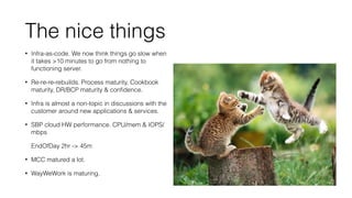 The nice things 
• Infra-as-code. We now think things go slow when 
it takes 10 minutes to go from nothing to 
functioning server. 
• Re-re-re-rebuilds. Process maturity, Cookbook 
maturity, DR/BCP maturity  confidence. 
• Infra is almost a non-topic in discussions with the 
customer around new applications  services. 
• SBP cloud HW performance. CPU/mem  IOPS/ 
mbps 
EndOfDay 2hr - 45m 
• MCC matured a lot. 
• WayWeWork is maturing. 
 
