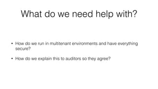 What do we need help with? 
• How do we run in multitenant environments and have everything 
secure? 
• How do we explain this to auditors so they agree? 
 