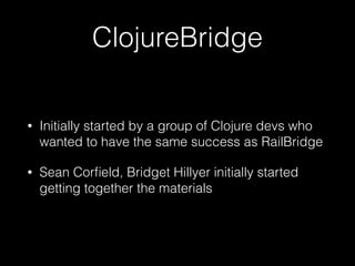 ClojureBridge
• Initially started by a group of Clojure devs who
wanted to have the same success as RailBridge
• Sean Corﬁeld, Bridget Hillyer initially started
getting together the materials
 