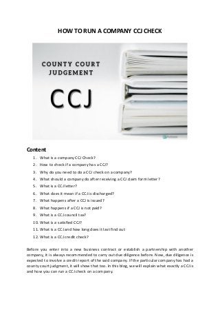 HOW TO RUN A COMPANY CCJ CHECK
Content
1. What is a company CCJ Check?
2. How to check if a company has a CCJ?
3. Why do you need to do a CCJ check on a company?
4. What should a company do after receiving a CCJ claim form letter?
5. What is a CCJ letter?
6. What does it mean if a CCJ is discharged?
7. What happens after a CCJ is issued?
8. What happens if a CCJ is not paid?
9. What is a CCJ council tax?
10. What is a satisfied CCJ?
11. What is a CCJ and how long does it last find out
12. What is a CCJ credit check?
Before you enter into a new business contract or establish a partnership with another
company, it is always recommended to carry out due diligence before. Now, due diligence is
expected to involve a credit report of the said company. If the particular company has had a
county court judgment, it will show that too. In this blog, we will explain what exactly a CCJ is
and how you can run a CCJ check on a company.
 