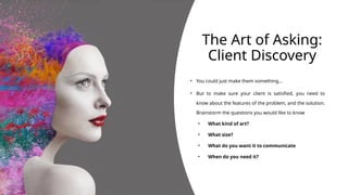 The Art of Asking:
Client Discovery
• You could just make them something…
• But to make sure your client is satisfied, you need to
know about the features of the problem, and the solution.
Brainstorm the questions you would like to know
• What kind of art?
• What size?
• What do you want it to communicate
• When do you need it?
 
