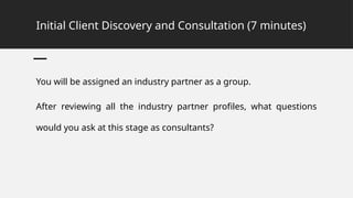 Initial Client Discovery and Consultation (7 minutes)
You will be assigned an industry partner as a group.
After reviewing all the industry partner profiles, what questions
would you ask at this stage as consultants?
 