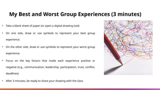 My Best and Worst Group Experiences (3 minutes)
• Take a blank sheet of paper (or open a digital drawing tool)
• On one side, draw or use symbols to represent your best group
experience.
• On the other side, draw or use symbols to represent your worst group
experience.
• Focus on the key factors that made each experience positive or
negative (e.g., communication, leadership, participation, trust, conflict,
deadlines)
• After 3 minutes, be ready to share your drawing with the class
 