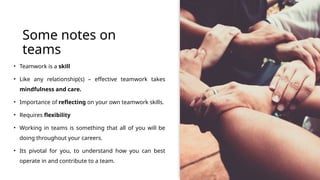 Some notes on
teams
• Teamwork is a skill
• Like any relationship(s) – effective teamwork takes
mindfulness and care.
• Importance of reflecting on your own teamwork skills.
• Requires flexibility
• Working in teams is something that all of you will be
doing throughout your careers.
• Its pivotal for you, to understand how you can best
operate in and contribute to a team.
 