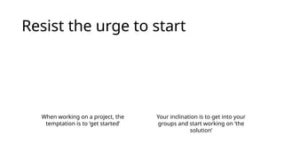 Resist the urge to start
When working on a project, the
temptation is to ‘get started’
Your inclination is to get into your
groups and start working on ‘the
solution’
 