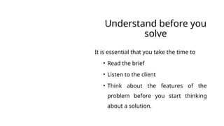 Understand before you
solve
It is essential that you take the time to
• Read the brief
• Listen to the client
• Think about the features of the
problem before you start thinking
about a solution.
 