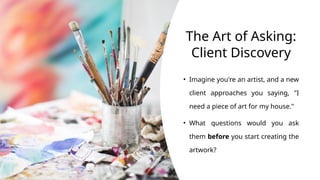 The Art of Asking:
Client Discovery
• Imagine you're an artist, and a new
client approaches you saying, "I
need a piece of art for my house."
• What questions would you ask
them before you start creating the
artwork?
 