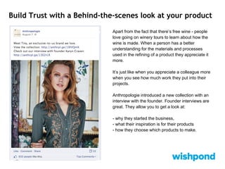 Build Trust with a Behind-the-scenes look at your product
Apart from the fact that there’s free wine - people
love going on winery tours to learn about how the
wine is made. When a person has a better
understanding for the materials and processes
used in the refining of a product they appreciate it
more.
It’s just like when you appreciate a colleague more
when you see how much work they put into their
projects.
Anthropologie introduced a new collection with an
interview with the founder. Founder interviews are
great. They allow you to get a look at:
- why they started the business,
- what their inspiration is for their products
- how they choose which products to make.
 