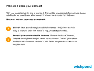 Promote & Share your Contest I
1 Send an email blast: Email your customer email lists – they will be the most
likely to enter and share with friends to help jump-start your contest.
Promote your contest on social networks: Share on Facebook, Pinterest,
Google+ and anywhere else you have a social presence. This is a great way to
introduce users from other networks to your Twitter and get them hooked more
into your brand.
2
With your contest set up, it’s time to promote it. There will be organic growth from entrants sharing
with friends, but you will need a few boosts in the beginning to create the initial seed.
Here are 5 methods to promote your contest:
 