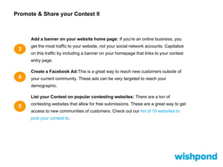 Promote & Share your Contest II
3
Add a banner on your website home page: If you’re an online business, you
get the most traffic to your website, not your social network accounts. Capitalize
on this traffic by including a banner on your homepage that links to your contest
entry page.
Create a Facebook Ad:This is a great way to reach new customers outside of
your current community. These ads can be very targeted to reach your
demographic.
List your Contest on popular contesting websites: There are a ton of
contesting websites that allow for free submissions. These are a great way to get
access to new communities of customers. Check out our list of 19 websites to
post your contest to.
5
4
 