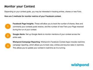 Monitor your Contest
Depending on your contest goals, you may be interested in tracking entries, shares or new Fans.
Here are 3 methods for monitor metrics of your Facebook contest.
Facebook Page Insights: These will allow you to track the number of shares, likes and
comments your contests posts receive, and the number of new Fans your Page received
during the run of your contest.
Google Alerts: Set up Google Alerts to monitor mentions of your contest across the
entire web.
Wishpond Campaign Reporting: Wishpond’s Facebook Contest Apps includes real-time
campaign reporting, which allows you to track view, entries and bounce rates in real-time.
This allows you to update your contest in real-time as it is running.
1
2
3
 