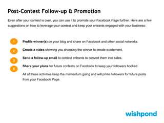 Post-Contest Follow-up & Promotion
Even after your contest is over, you can use it to promote your Facebook Page further. Here are a few
suggestions on how to leverage your contest and keep your entrants engaged with your business:
Profile winner(s) on your blog and share on Facebook and other social networks.
Create a video showing you choosing the winner to create excitement.
Send a follow-up email to contest entrants to convert them into sales.
Share your plans for future contests on Facebook to keep your followers hooked.
All of these activities keep the momentum going and will prime followers for future posts
from your Facebook Page.
1
2
3
4
 