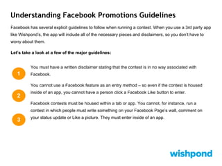 Understanding Facebook Promotions Guidelines
Facebook has several explicit guidelines to follow when running a contest. When you use a 3rd party app
like Wishpond’s, the app will include all of the necessary pieces and disclaimers, so you don’t have to
worry about them.
Let’s take a look at a few of the major guidelines:
You must have a written disclaimer stating that the contest is in no way associated with
Facebook.
You cannot use a Facebook feature as an entry method – so even if the contest is housed
inside of an app, you cannot have a person click a Facebook Like button to enter.
Facebook contests must be housed within a tab or app. You cannot, for instance, run a
contest in which people must write something on your Facebook Page’s wall, comment on
your status update or Like a picture. They must enter inside of an app.
1
2
3
 