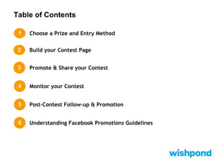 Table of Contents
1 Choose a Prize and Entry Method
Build your Contest Page2
3 Promote & Share your Contest
4 Monitor your Contest
5 Post-Contest Follow-up & Promotion
6 Understanding Facebook Promotions Guidelines
 