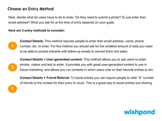 Choose an Entry Method
Next, decide what do users have to do to enter. Do they need to submit a photo? Or just enter their
email address? What you ask for at the time of entry depends on your goals.
Here are 3 entry methods to consider:
Contact Details: This method requires people to enter their email address, name, phone
number, etc. to enter. For this method you should ask for the smallest amount of data you need
to be able to contact entrants with follow-up emails to convert them into sales.
Contact Details + User-generated content: This method allows you to ask users to enter
photos, videos and text to enter. It provides you with great user-generated content to use in
future marketing, and allows you run contests in which users vote on their favorite entries to win.
Contact Details + Friend Referral: To boost entries you can require people to refer “X” number
of friends to the contest for their entry to count. This is a great way to boost entries and sharing.
1
2
3
 