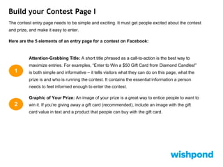 Build your Contest Page I
The contest entry page needs to be simple and exciting. It must get people excited about the contest
and prize, and make it easy to enter.
Here are the 5 elements of an entry page for a contest on Facebook:
Attention-Grabbing Title: A short title phrased as a call-to-action is the best way to
maximize entries. For examples, “Enter to Win a $50 Gift Card from Diamond Candles!”
is both simple and informative – it tells visitors what they can do on this page, what the
prize is and who is running the contest. It contains the essential information a person
needs to feel informed enough to enter the contest.
Graphic of Your Prize: An image of your prize is a great way to entice people to want to
win it. If you’re giving away a gift card (recommended), include an image with the gift
card value in text and a product that people can buy with the gift card.
1
2
 