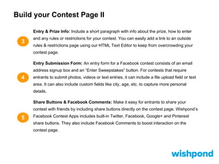 Build your Contest Page II
3
4
Entry & Prize Info: Include a short paragraph with info about the prize, how to enter
and any rules or restrictions for your contest. You can easily add a link to an outside
rules & restrictions page using our HTML Text Editor to keep from overcrowding your
contest page.
Entry Submission Form: An entry form for a Facebook contest consists of an email
address signup box and an “Enter Sweepstakes” button. For contests that require
entrants to submit photos, videos or text entries, it can include a file upload field or text
area. It can also include custom fields like city, age, etc. to capture more personal
details.
Share Buttons & Facebook Comments: Make it easy for entrants to share your
contest with friends by including share buttons directly on the contest page. Wishpond’s
Facebook Contest Apps includes built-in Twitter, Facebook, Google+ and Pinterest
share buttons. They also include Facebook Comments to boost interaction on the
contest page.
5
 