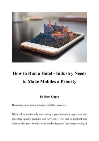 How to Run a Hotel - Industry Needs
to Make Mobiles a Priority
By Ram Gupta
Wondering how to run a hotel profitably...read on…
While all industries rely on creating a good customer experience and
providing quality products and services, if we had to pinpoint one
industry that most heavily relies on this feature of customer service, it
 