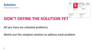 Solution
DON’T	DEFINE	THE	SOLUTION	YET
All	you	have	are	untested	problems
Sketch	out	the	simplest	solution	to	address	each...