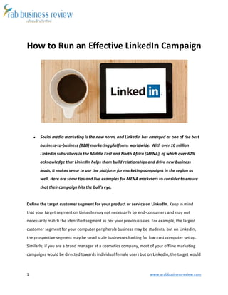1 www.arabbusinessreview.com 
How to Run an Effective LinkedIn Campaign 
 Social media marketing is the new norm, and LinkedIn has emerged as one of the best 
business-to-business (B2B) marketing platforms worldwide. With over 10 million 
LinkedIn subscribers in the Middle East and North Africa (MENA), of which over 67% 
acknowledge that LinkedIn helps them build relationships and drive new business 
leads, it makes sense to use the platform for marketing campaigns in the region as 
well. Here are some tips and live examples for MENA marketers to consider to ensure 
that their campaign hits the bull’s eye. 
Define the target customer segment for your product or service on LinkedIn. Keep in mind 
that your target segment on LinkedIn may not necessarily be end-consumers and may not 
necessarily match the identified segment as per your previous sales. For example, the largest 
customer segment for your computer peripherals business may be students, but on LinkedIn, 
the prospective segment may be small scale businesses looking for low-cost computer set up. 
Similarly, if you are a brand manager at a cosmetics company, most of your offline marketing 
campaigns would be directed towards individual female users but on LinkedIn, the target would 
 