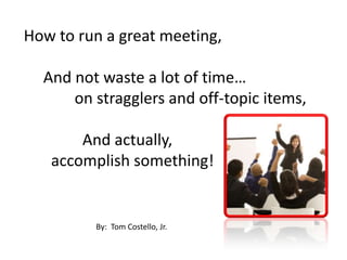 How to run a great meeting,      And not waste a lot of time…             on stragglers and off-topic items,                And actually,        accomplish something! By:  Tom Costello, Jr. 