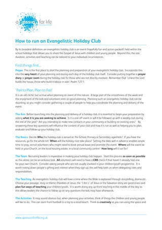 connecting with God




How to run an Evangelistic Holiday Club
By its broadest definition, an evangelistic holiday club is an event (hopefully fun and action packed!) held within the
school holidays that allows you to share the Gospel of Jesus with children and young people. Beyond this; the size,
duration, activities and teaching can be tailored to your individual circumstances.


First things first...
Prayer This is the first place to start the planning and preparation of your evangelistic holiday club. Incorporate this
into the very heart of your planning and during each day of the holiday club itself. Consider putting together a prayer
diary or prayer room during the holiday club for those who are not directly involved. Remember that ‘Unless the Lord
builds the house, those who build it labour in vain’ Psalm 127:1.


‘Fail to Plan, Plan to Fail’
It is an old cliché, but so true when planning an event of this nature. A large part of the smoothness of the week and
the enjoyment of the kids and volunteers rests on good planning. Planning such an evangelistic holiday club can be
daunting, so you might consider gathering a couple of people to help you coordinate the planning and delivery of the
event.

The Aim Before launching into the planning and delivery of a holiday club, it is essential to begin your preparation by
asking what it is you are seeking to achieve. Is it a one-off event or will it be followed up with a weekly club during
the rest of the year? Are you intending to make new contacts in your community or building on existing ones? By
answering these key questions will influence the content of your club and how it is run as well as helping you to plan,
evaluate and follow-up your holiday club.

The Basics Decide Who the holiday club is aimed at: Pre-School, Primary or Secondary aged kids? If you have the
resources, go for the whole lot! When will the holiday club take place? Setting the date well in advance enables ample
time to pray, recruit volunteers who might need to book annual leave and promote the event. Where will the event be
held: in your Church, on the local housing estate, in a local community centre? How long will it run for?

The Team Recruiting leaders is imperative in making your holiday club happen. Start this process as soon as possible
as this alone can be an arduous task. All volunteers will need to have a CRB check if that haven’t already had one
for your own Church. Consider asking people who are not usually involved in your children/youth programme. It is
worth noting down people’s gifting and interest when they sign up, this will help later on when delegating roles and
responsibilities.

The Teaching An evangelistic holiday club will have a time where the Bible is explained through storytelling, drama etc.
Choose your passage, story or theme (Parables of Jesus, the ‘I Am’s’ of Jesus or the Salvation story are good ones) and
plan fun ways of teaching your children/youth. It is worth doing any up-front teaching in the middle of the day as
this allows leaders the chance to follow up on any questions the kids may have afterwards.

The Activities It may sound obvious but, when planning your activities, think of things the children and young people
will like to do. This can stem from football to a trip to a local beach. Think as creatively as you can using the space and




www.apassionforlife.org.uk
 