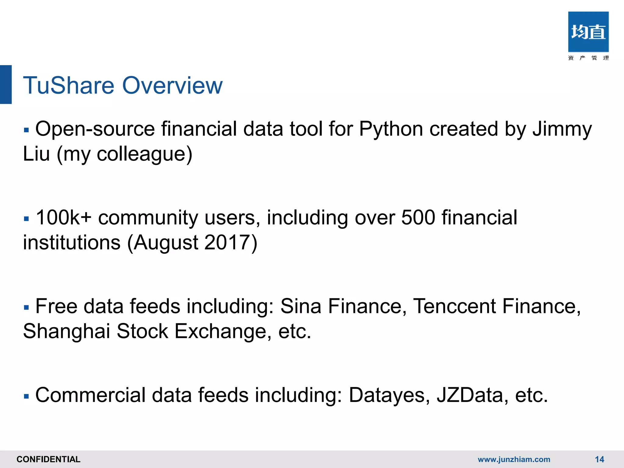 CONFIDENTIALCONFIDENTIAL
TuShare Overview
www.junzhiam.com 14
 Open-source financial data tool for Python created by Jimmy
Liu (my colleague)
 100k+ community users, including over 500 financial
institutions (August 2017)
 Free data feeds including: Sina Finance, Tenccent Finance,
Shanghai Stock Exchange, etc.
 Commercial data feeds including: Datayes, JZData, etc.
 