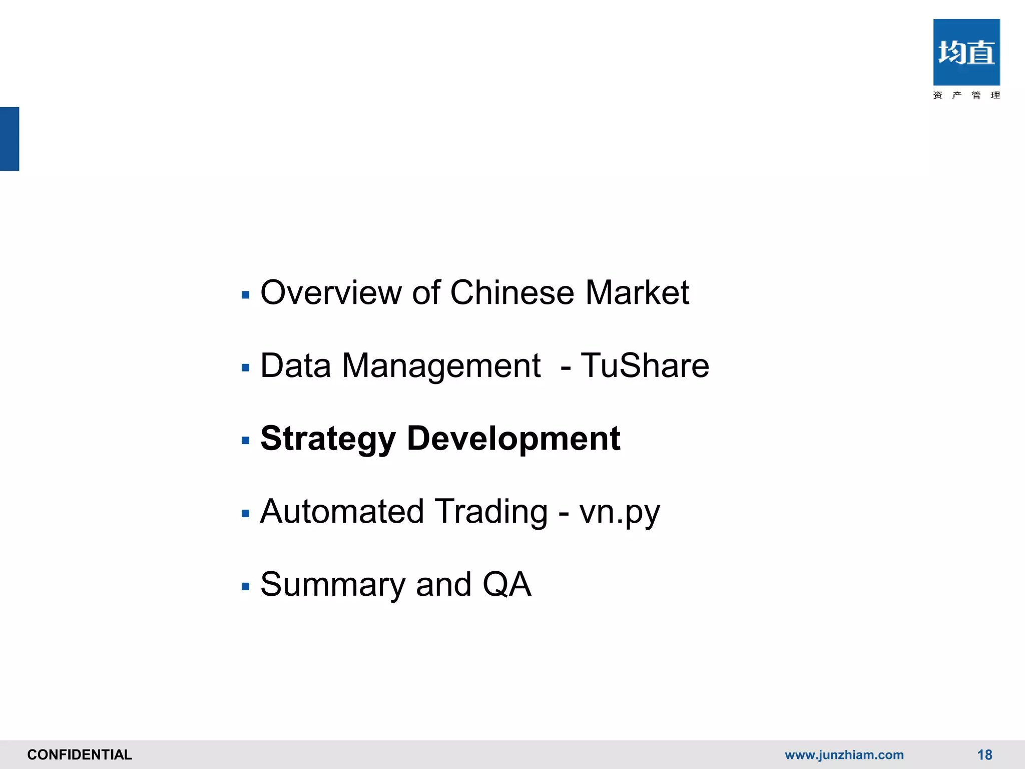 CONFIDENTIALCONFIDENTIAL
 Overview of Chinese Market
 Data Management - TuShare
 Strategy Development
 Automated Trading - vn.py
 Summary and QA
www.junzhiam.com 18
 