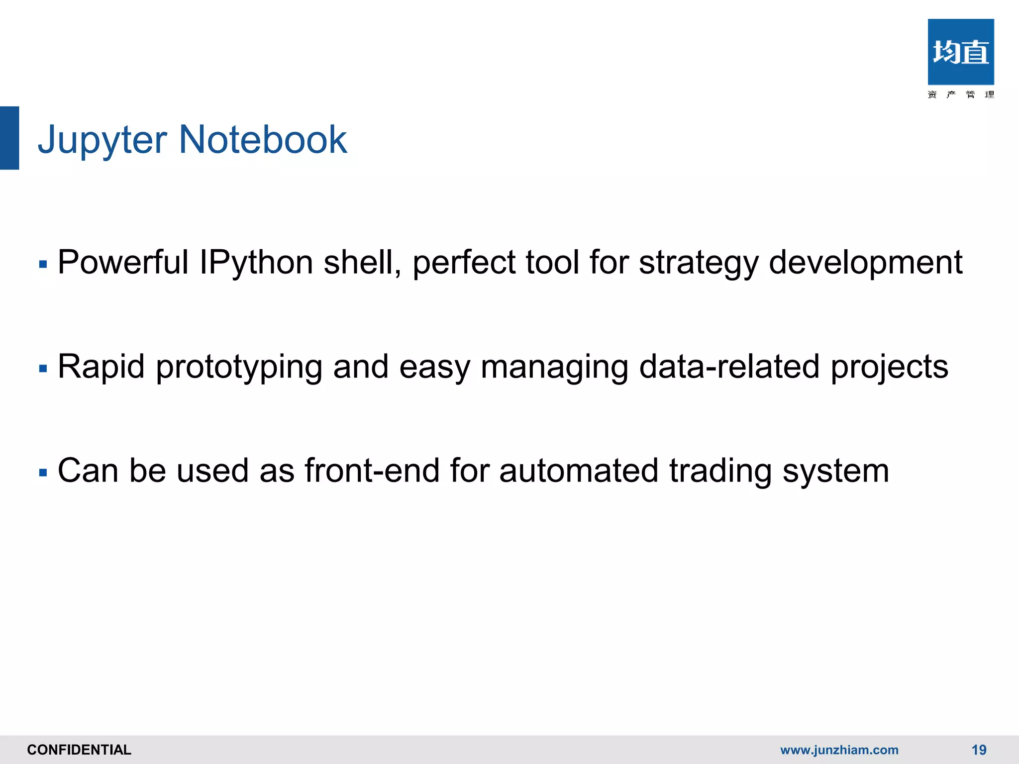 CONFIDENTIALCONFIDENTIAL
Jupyter Notebook
 Powerful IPython shell, perfect tool for strategy development
 Rapid prototyping and easy managing data-related projects
 Can be used as front-end for automated trading system
www.junzhiam.com 19
 