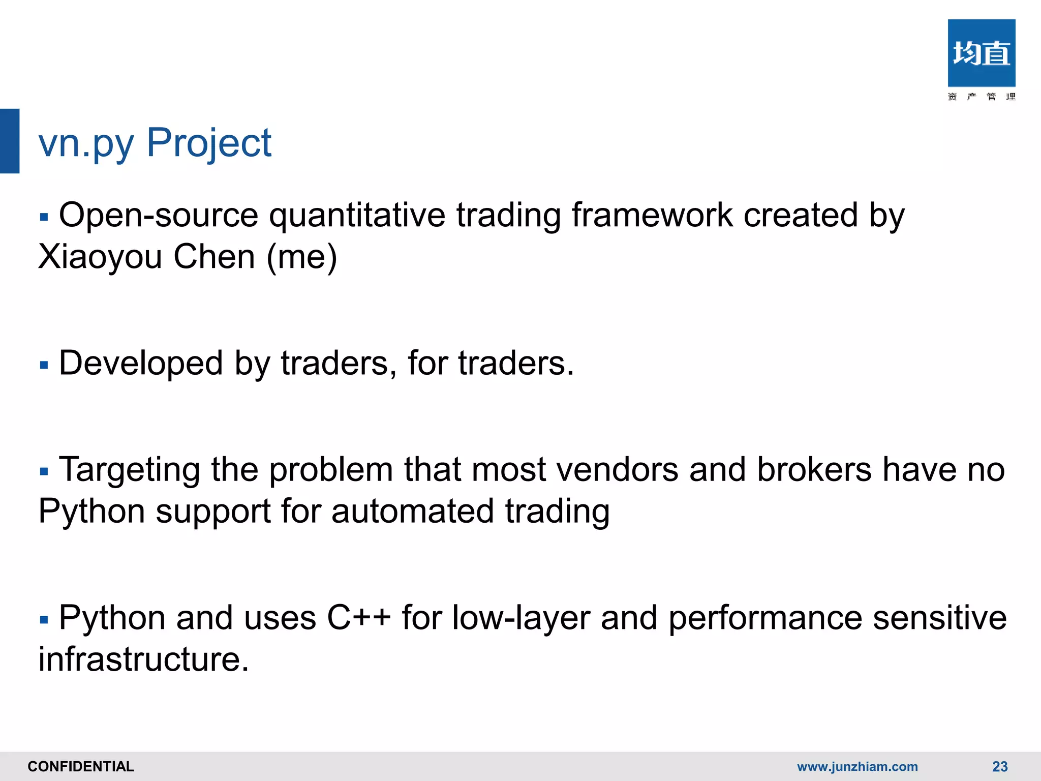 CONFIDENTIALCONFIDENTIAL
vn.py Project
 Open-source quantitative trading framework created by
Xiaoyou Chen (me)
 Developed by traders, for traders.
 Targeting the problem that most vendors and brokers have no
Python support for automated trading
 Python and uses C++ for low-layer and performance sensitive
infrastructure.
www.junzhiam.com 23
 
