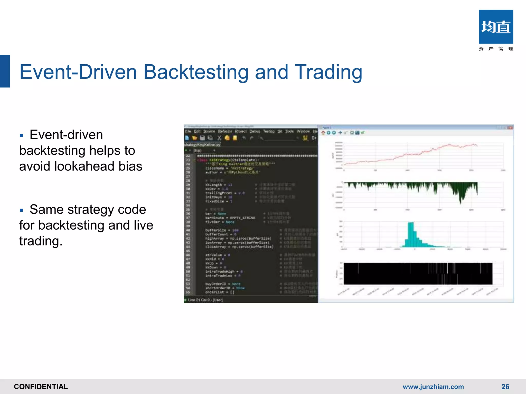CONFIDENTIALCONFIDENTIAL
Event-Driven Backtesting and Trading
 Event-driven
backtesting helps to
avoid lookahead bias
 Same strategy code
for backtesting and live
trading.
www.junzhiam.com 26
 