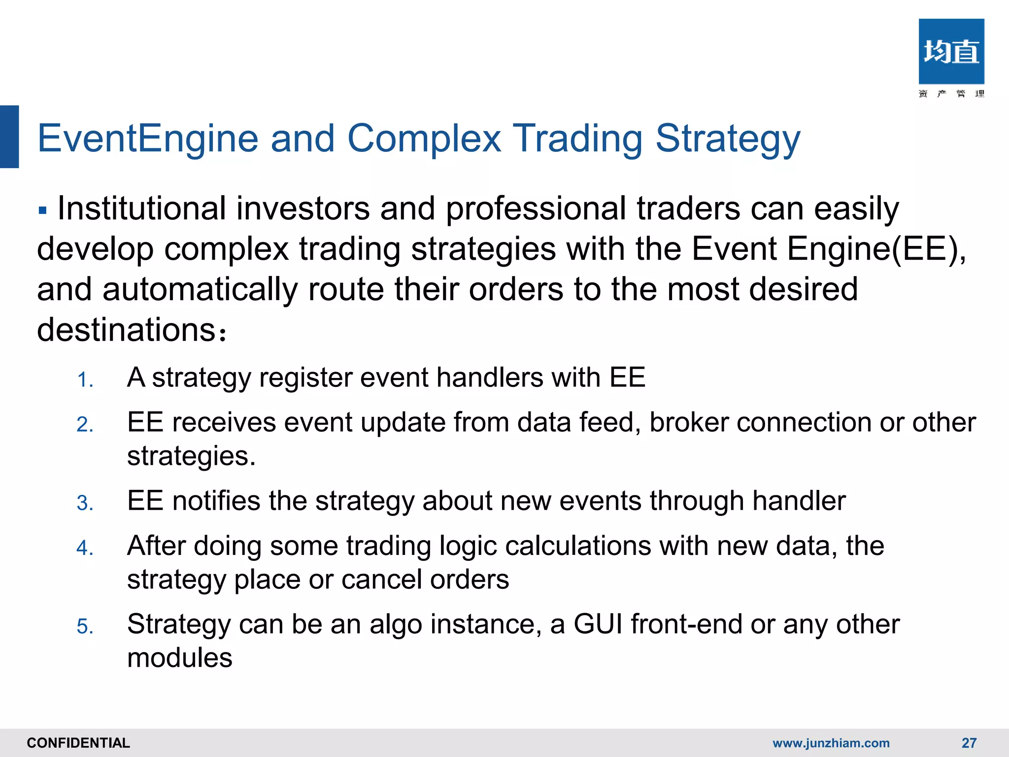 CONFIDENTIALCONFIDENTIAL
EventEngine and Complex Trading Strategy
 Institutional investors and professional traders can easily
develop complex trading strategies with the Event Engine(EE),
and automatically route their orders to the most desired
destinations：
1. A strategy register event handlers with EE
2. EE receives event update from data feed, broker connection or other
strategies.
3. EE notifies the strategy about new events through handler
4. After doing some trading logic calculations with new data, the
strategy place or cancel orders
5. Strategy can be an algo instance, a GUI front-end or any other
modules
www.junzhiam.com 27
 