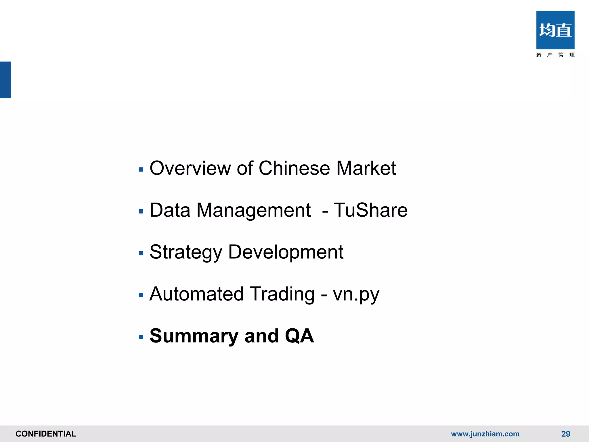 CONFIDENTIALCONFIDENTIAL
 Overview of Chinese Market
 Data Management - TuShare
 Strategy Development
 Automated Trading - vn.py
 Summary and QA
www.junzhiam.com 29
 