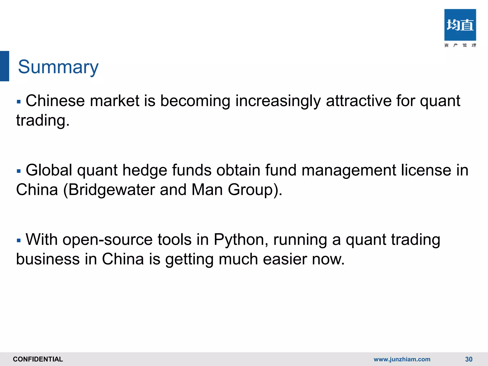 CONFIDENTIALCONFIDENTIAL
Summary
 Chinese market is becoming increasingly attractive for quant
trading.
 Global quant hedge funds obtain fund management license in
China (Bridgewater and Man Group).
 With open-source tools in Python, running a quant trading
business in China is getting much easier now.
www.junzhiam.com 30
 