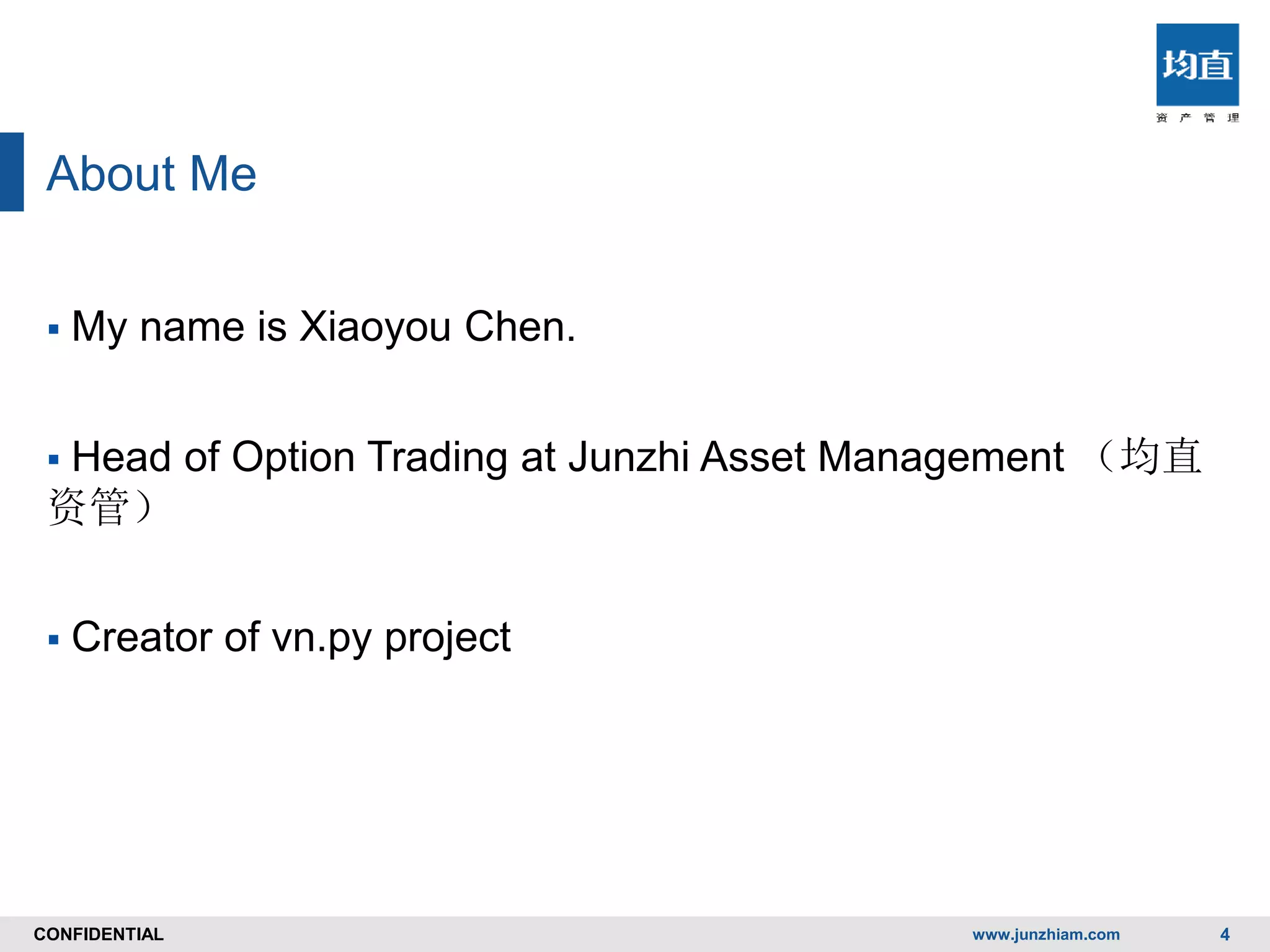CONFIDENTIALCONFIDENTIAL
About Me
 My name is Xiaoyou Chen.
 Head of Option Trading at Junzhi Asset Management （均直
资管）
 Creator of vn.py project
www.junzhiam.com 4
 