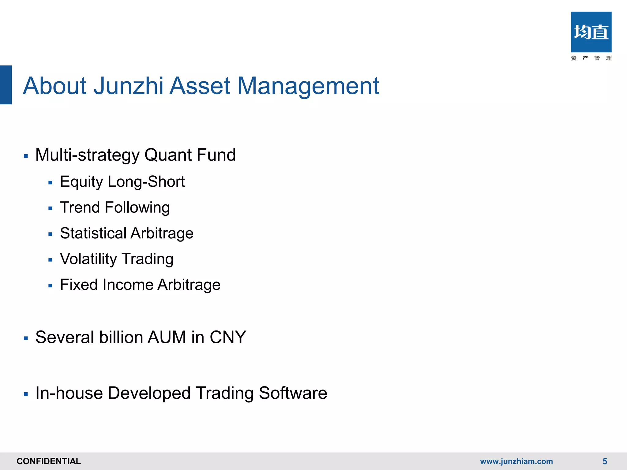CONFIDENTIALCONFIDENTIAL
About Junzhi Asset Management
 Multi-strategy Quant Fund
 Equity Long-Short
 Trend Following
 Statistical Arbitrage
 Volatility Trading
 Fixed Income Arbitrage
 Several billion AUM in CNY
 In-house Developed Trading Software
www.junzhiam.com 5
 