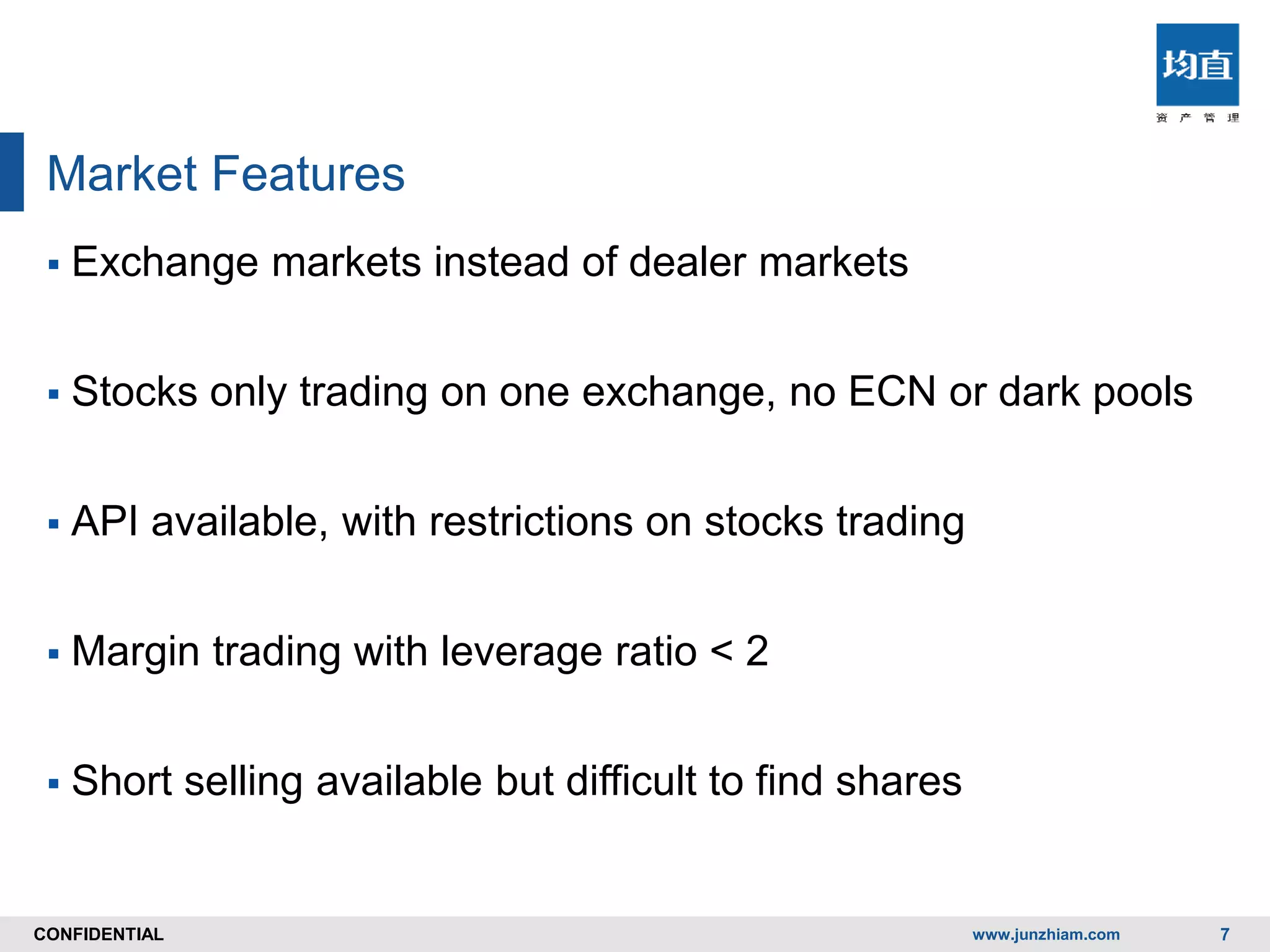 CONFIDENTIALCONFIDENTIAL
Market Features
www.junzhiam.com 7
 Exchange markets instead of dealer markets
 Stocks only trading on one exchange, no ECN or dark pools
 API available, with restrictions on stocks trading
 Margin trading with leverage ratio < 2
 Short selling available but difficult to find shares
 