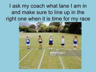 I ask my coach what lane I am in
and make sure to line up in the
right one when it is time for my race
 