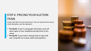 STEP 6: PRICING YOUR AUCTION
ITEMS
Create a bid sheet for each auction item. This can include the item name,
a brief description, and who donated it
 Pro tip #1: If you’re using paper bid sheets, print off
extra copies of your template and take them to the
venue.
 Pro tip #2: If you haven’t already, look at ways that
your nonprofit can accept credit card payments.
 